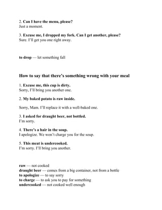 2. Can I have the menu, please?
Just a moment.
3. Excuse me, I dropped my fork. Can I get another, please?
Sure. I’ll get you one right away.
to drop — let something fall
How to say that there’s something wrong with your meal
1. Excuse me, this cup is dirty.
Sorry, I’ll bring you another one.
2. My baked potato is raw inside.
Sorry, Mam. I’ll replace it with a well-baked one.
3. I asked for draught beer, not bottled.
I’m sorry.
4. There’s a hair in the soup.
I apologize. We won’t charge you for the soup.
5. This meat is undercooked.
I’m sorry. I’ll bring you another.
raw — not cooked
draught beer — comes from a big container, not from a bottle
to apologize — to say sorry
to charge — to ask you to pay for something
undercooked — not cooked well enough
 