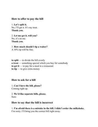 How to offer to pay the bill
1. Let’s split it.
No, I’ll get it. It’s my treat.
Thank you.
2. Let me get it, will you?
No, it’s on me.
Thank you.
3. How much should I tip a waiter?
A 10% tip will be fine.
to split — to divide the bill evenly
a treat — something special which you buy for somebody
to get it — to pay for a meal in a restaurant
to tip — to give extra money
How to ask for a bill
1. Can I have the bill, please?
Coming right up.
2. We’d like separate bills, please.
Sure.
How to say that the bill is incorrect
1. I’m afraid there is a mistake in the bill. I didn’t order the milkshake.
I’m sorry. I’ll bring you the correct bill right away.
 