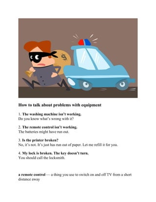 How to talk about problems with equipment
1. The washing machine isn’t working.
Do you know what’s wrong with it?
2. The remote control isn’t working.
The batteries might have run out.
3. Is the printer broken?
No, it’s not. It’s just has run out of paper. Let me refill it for you.
4. My lock is broken. The key doesn’t turn.
You should call the locksmith.
a remote control — a thing you use to switch on and off TV from a short
distance away
 
