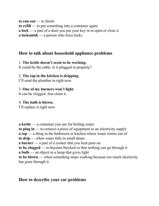 to run out — to finish
to refill — to put something into a container again
a lock — a part of a door you put your key in to open or close it
a locksmith — a person who fixes locks
How to talk about household appliance problems
1. The kettle doesn’t seem to be working.
It could be the cable. Is it plugged in properly?
2. The tap in the kitchen is dripping.
I’ll send the plumber in right now.
3. One of my burners won’t light.
It can be clogged. Just clean it.
4. The bulb is blown.
I’ll replace it right now.
a kettle — a container you use for boiling water
to plug in — to connect a piece of equipment to an electricity supply
a tap — a thing in the bathroom or kitchen where water comes out of
to drip — when water falls in small drops
a burner — a part of a cooker that you heat pans on
to be clogged — to become blocked so that nothing can go through it
a bulb — an object in a lamp that gives light
to be blown — when something stops working because too much electricity
has gone through it
How to describe your car problems
 