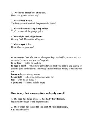 1. I’ve locked myself out of my car.
Have you got the second key?
2. My car won’t start.
The battery must be dead. Do you need a boost?
3. My car keeps making funny noises.
You’d better call the garage quick.
4. Your right brake light is out.
Oh, my God. Thanks for telling me.
5. My car tyre is flat.
Does it have a puncture?
to lock oneself out of a car — when your keys are inside your car and you
are out of your car and you can’t open it
to be dead — not to be working
to need a boost — when your car battery is dead you need to use a cable to
connect your car battery to somebody's functional car battery to restart your
car
funny noises — strange noises
brake light — a light on the back of your car
flat — with no air inside it
a puncture — a small hole in a tyre
How to say that someone feels suddenly unwell
1. The man has fallen over. He has badly hurt himself.
He should be taken to the fracture clinic.
2. The woman has fainted in the heat. She is unconscious.
Call an ambulance.
 