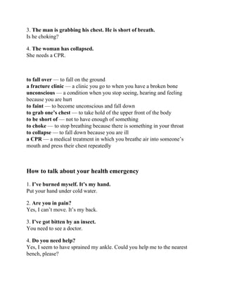 3. The man is grabbing his chest. He is short of breath.
Is he choking?
4. The woman has collapsed.
She needs a CPR.
to fall over — to fall on the ground
a fracture clinic — a clinic you go to when you have a broken bone
unconscious — a condition when you stop seeing, hearing and feeling
because you are hurt
to faint — to become unconscious and fall down
to grab one’s chest — to take hold of the upper front of the body
to be short of — not to have enough of something
to choke — to stop breathing because there is something in your throat
to collapse — to fall down because you are ill
a CPR — a medical treatment in which you breathe air into someone’s
mouth and press their chest repeatedly
How to talk about your health emergency
1. I’ve burned myself. It’s my hand.
Put your hand under cold water.
2. Are you in pain?
Yes, I can’t move. It’s my back.
3. I’ve got bitten by an insect.
You need to see a doctor.
4. Do you need help?
Yes, I seem to have sprained my ankle. Could you help me to the nearest
bench, please?
 