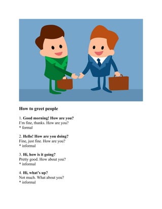 How to greet people
1. Good morning! How are you?
I’m fine, thanks. How are you?
* formal
2. Hello! How are you doing?
Fine, just fine. How are you?
* informal
3. Hi, how is it going?
Pretty good. How about you?
* informal
4. Hi, what’s up?
Not much. What about you?
* informal
 