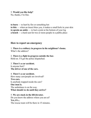 5. Would you like help?
No, thanks, I’m fine.
to burn — to hurt by fire or something hot
to bite — when an insect bites you, it makes a small hole in your skin
to sprain an ankle — to hurt a joint at the bottom of your leg
a bench — a hard seat for two or more people in a public place
How to report an emergency
1. There is a robbery in progress in the neighbour’s home.
What’s the address?
2. There is a fight in progress outside the bar.
Hold on. I’ll get the police dispatched.
3. There’s a car accident.
Is anyone hurt?
The driver of one of the cars.
4. There’s a car accident.
How many cars/people are involved?
Two cars.
Is anybody trapped inside the cars?
One man is.
The ambulance is on the way.
What should we do until they arrive?
5. We are stuck in the lift/elevator.
Do you know the address where you are at?
Yes, it's...
The rescue team will be there in 15 minutes.
 