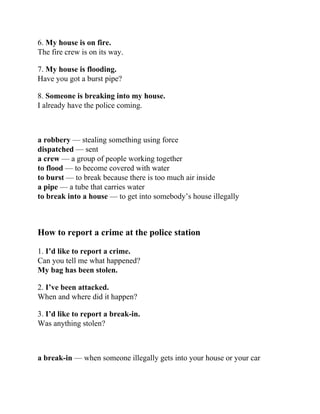 6. My house is on fire.
The fire crew is on its way.
7. My house is flooding.
Have you got a burst pipe?
8. Someone is breaking into my house.
I already have the police coming.
a robbery — stealing something using force
dispatched — sent
a crew — a group of people working together
to flood — to become covered with water
to burst — to break because there is too much air inside
a pipe — a tube that carries water
to break into a house — to get into somebody’s house illegally
How to report a crime at the police station
1. I’d like to report a crime.
Can you tell me what happened?
My bag has been stolen.
2. I’ve been attacked.
When and where did it happen?
3. I’d like to report a break-in.
Was anything stolen?
a break-in — when someone illegally gets into your house or your car
 