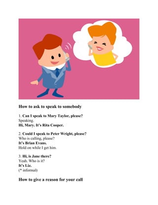 How to ask to speak to somebody
1. Can I speak to Mary Taylor, please?
Speaking.
Hi, Mary. It’s Rita Cooper.
2. Could I speak to Peter Wright, please?
Who is calling, please?
It’s Brian Evans.
Hold on while I get him.
3. Hi, is Jane there?
Yeah. Who is it?
It’s Liz.
(* informal)
How to give a reason for your call
 