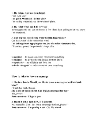 1. Hi, Brian. How are you doing?
Fine. And you?
I’m good. What can I do for you?
I’m calling to remind you of our dinner plans.
2. Hi, Rita! What can I do for you?
You suggested I call you to discuss a few ideas. I am calling to let you know
I’m interested.
3. Can I speak to someone from the HR department?
Can I ask what’s it in connection with?
I’m calling about applying for the job of a sales representative.
I’ll connect you to the person in charge of it.
to remind — to make somebody remember something
to suggest — to give someone an idea to think about
to apply for — to officially ask for a job
to be in charge of — to have control over something
How to take or leave a message
1. She is at lunch. Would you like to leave a message or call her back
later?
I’ll call her back, thanks.
She is out at the moment. Can I take a message for her?
Yes, please.
Just a moment. I’ll get a pen.
2. He isn’t at his desk now. Is it urgent?
No, not really. Can I just leave a message for him, please?
Just a moment. I’m getting a pen. Ok. Go ahead.
 