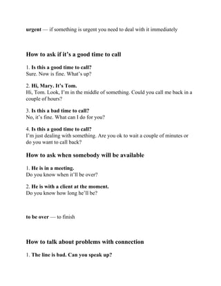 urgent — if something is urgent you need to deal with it immediately
How to ask if it’s a good time to call
1. Is this a good time to call?
Sure. Now is fine. What’s up?
2. Hi, Mary. It’s Tom.
Hi, Tom. Look, I’m in the middle of something. Could you call me back in a
couple of hours?
3. Is this a bad time to call?
No, it’s fine. What can I do for you?
4. Is this a good time to call?
I’m just dealing with something. Are you ok to wait a couple of minutes or
do you want to call back?
How to ask when somebody will be available
1. He is in a meeting.
Do you know when it’ll be over?
2. He is with a client at the moment.
Do you know how long he’ll be?
to be over — to finish
How to talk about problems with connection
1. The line is bad. Can you speak up?
 