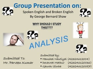 Group Presentation on: 
Spoken English and Broken English 
By George Bernard Shaw 
Submitted by: 
 Hanshal Nautiyal (A2324612004) 
 Devavrat Mathur (A23246120036) 
 Gaurav Sinha (A23246120057) 
Submitted To: 
Mr. Parveen Kumar 
 