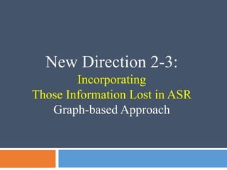 New Direction 2-3:
Incorporating
Those Information Lost in ASR
Graph-based Approach
 