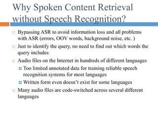 Why Spoken Content Retrieval
without Speech Recognition?
 Bypassing ASR to avoid information loss and all problems
with ASR (errors, OOV words, background noise, etc. )
 Just to identify the query, no need to find out which words the
query includes
 Audio files on the Internet in hundreds of different languages
 Too limited annotated data for training reliable speech
recognition systems for most languages
 Written form even doesn’t exist for some languages
 Many audio files are code-switched across several different
languages
 