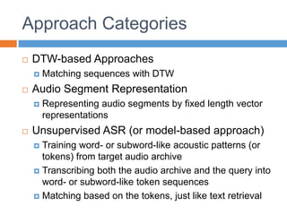 Approach Categories
 DTW-based Approaches
 Matching sequences with DTW
 Audio Segment Representation
 Representing audio segments by fixed length vector
representations
 Unsupervised ASR (or model-based approach)
 Training word- or subword-like acoustic patterns (or
tokens) from target audio archive
 Transcribing both the audio archive and the query into
word- or subword-like token sequences
 Matching based on the tokens, just like text retrieval
 