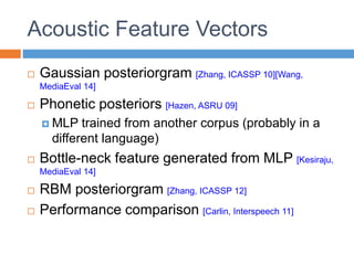 Acoustic Feature Vectors
 Gaussian posteriorgram [Zhang, ICASSP 10][Wang,
MediaEval 14]
 Phonetic posteriors [Hazen, ASRU 09]
 MLP trained from another corpus (probably in a
different language)
 Bottle-neck feature generated from MLP [Kesiraju,
MediaEval 14]
 RBM posteriorgram [Zhang, ICASSP 12]
 Performance comparison [Carlin, Interspeech 11]
 