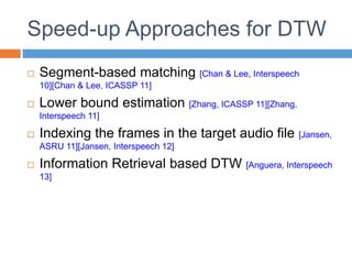 Speed-up Approaches for DTW
 Segment-based matching [Chan & Lee, Interspeech
10][Chan & Lee, ICASSP 11]
 Lower bound estimation [Zhang, ICASSP 11][Zhang,
Interspeech 11]
 Indexing the frames in the target audio file [Jansen,
ASRU 11][Jansen, Interspeech 12]
 Information Retrieval based DTW [Anguera, Interspeech
13]
 