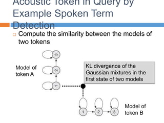 Acoustic Token in Query by
Example Spoken Term
Detection
 Compute the similarity between the models of
two tokens
Model of
token A
Model of
token B
KL divergence of the
Gaussian mixtures in the
first state of two models
 