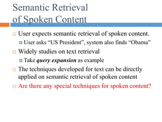 Semantic Retrieval
of Spoken Content
 User expects semantic retrieval of spoken content.
 User asks “US President”, system also finds “Obama”
 Widely studies on text retrieval
 Take query expansion as example
 The techniques developed for text can be directly
applied on semantic retrieval of spoken content
 Are there any special techniques for spoken content?
 