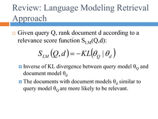 Review: Language Modeling Retrieval
Approach
 Given query Q, rank document d according to a
relevance score function SLM(Q,d):
 Inverse of KL divergence between query model θQ and
document model θd
 The documents with document models θd similar to
query model θQ are more likely to be relevant.
   
d
Q
LM KL
d
Q
S 
 |
, 

 