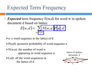 Expected Term Frequency
 Expected term frequency E(w,d) for word w in spoken
document d based on lattice
L(d): all the word sequences in
the lattice of d
N(w,u): the number of word w
appearing in word sequence u
u: a word sequence in the lattice of d
P(u|d): posterior probability of word sequence u
wA
wB
wC
wA
wA
wA
wC
lattice of spoken
document d
     
 



d
L
u
d
u
P
u
w
N
d
w
E |
,
,
 