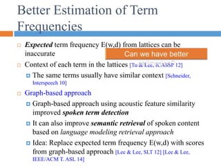 Better Estimation of Term
Frequencies
 Expected term frequency E(w,d) from lattices can be
inaccurate
 Context of each term in the lattices [Tu & Lee, ICASSP 12]
 The same terms usually have similar context [Schneider,
Interspeech 10]
 Graph-based approach
 Graph-based approach using acoustic feature similarity
improved spoken term detection
 It can also improve semantic retrieval of spoken content
based on language modeling retrieval approach
 Idea: Replace expected term frequency E(w,d) with scores
from graph-based approach [Lee & Lee, SLT 12] [Lee & Lee,
IEEE/ACM T. ASL 14]
 
