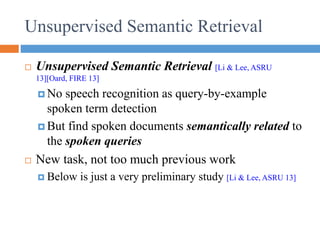 Unsupervised Semantic Retrieval
 Unsupervised Semantic Retrieval [Li & Lee, ASRU
13][Oard, FIRE 13]
 No speech recognition as query-by-example
spoken term detection
 But find spoken documents semantically related to
the spoken queries
 New task, not too much previous work
 Below is just a very preliminary study [Li & Lee, ASRU 13]
 