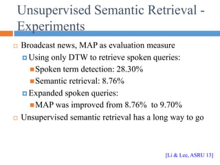 Unsupervised Semantic Retrieval -
Experiments
 Broadcast news, MAP as evaluation measure
 Using only DTW to retrieve spoken queries:
Spoken term detection: 28.30%
Semantic retrieval: 8.76%
 Expanded spoken queries:
MAP was improved from 8.76% to 9.70%
 Unsupervised semantic retrieval has a long way to go
[Li & Lee, ASRU 13]
 