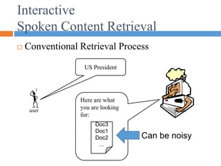 Interactive
Spoken Content Retrieval
 Conventional Retrieval Process
user
US President
Here are what
you are looking
for:
Doc3
Doc1
Doc2
…
Can be noisy
 