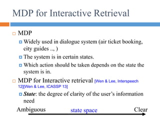 MDP for Interactive Retrieval
 MDP
 Widely used in dialogue system (air ticket booking,
city guides .., )
 The system is in certain states.
 Which action should be taken depends on the state the
system is in.
 MDP for Interactive retrieval [Wen & Lee, Interspeech
12][Wen & Lee, ICASSP 13]
 State: the degree of clarity of the user’s information
need
Ambiguous Clear
state space
 