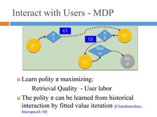 Interact with Users - MDP
 Learn polity π maximizing:
Retrieval Quality - User labor
 The polity π can be learned from historical
interaction by fitted value iteration [Chandramohan,
Interspeech 10]
S1
S3
S2
A
1
C1
C2
A
2
En
d
Sho
w
 