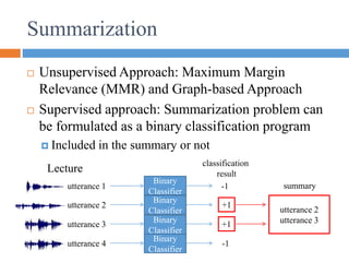 Summarization
 Unsupervised Approach: Maximum Margin
Relevance (MMR) and Graph-based Approach
 Supervised approach: Summarization problem can
be formulated as a binary classification program
 Included in the summary or not
utterance 1
utterance 2
utterance 3
utterance 4
Binary
Classifier
-1
+1
+1
-1
utterance 2
utterance 3
classification
result
summary
Binary
Classifier
Binary
Classifier
Binary
Classifier
Lecture
 