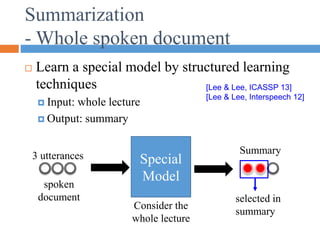 Summarization
- Whole spoken document
 Learn a special model by structured learning
techniques
 Input: whole lecture
 Output: summary
Special
Model
spoken
document
Summary
Consider the
whole lecture
3 utterances
selected in
summary
[Lee & Lee, ICASSP 13]
[Lee & Lee, Interspeech 12]
 