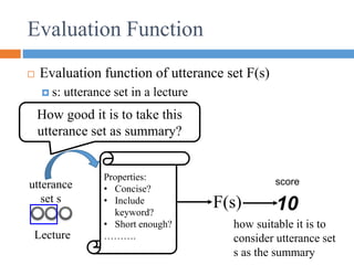 Evaluation Function
 Evaluation function of utterance set F(s)
 s: utterance set in a lecture
F(s) 10
score
utterance
set s
how suitable it is to
consider utterance set
s as the summary
Properties:
• Concise?
• Include
keyword?
• Short enough?
……….
How good it is to take this
utterance set as summary?
Lecture
 