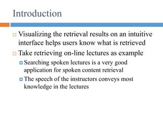 Introduction
 Visualizing the retrieval results on an intuitive
interface helps users know what is retrieved
 Take retrieving on-line lectures as example
 Searching spoken lectures is a very good
application for spoken content retrieval
 The speech of the instructors conveys most
knowledge in the lectures
 