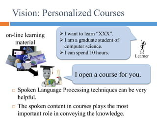 Vision: Personalized Courses
I want to learn “XXX”.
I am a graduate student of
computer science.
I can spend 10 hours.
Learner
I open a course for you.
on-line learning
material
 Spoken Language Processing techniques can be very
helpful.
 The spoken content in courses plays the most
important role in conveying the knowledge.
 