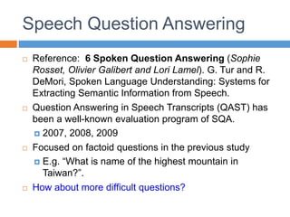 Speech Question Answering
 Reference: 6 Spoken Question Answering (Sophie
Rosset, Olivier Galibert and Lori Lamel). G. Tur and R.
DeMori, Spoken Language Understanding: Systems for
Extracting Semantic Information from Speech.
 Question Answering in Speech Transcripts (QAST) has
been a well-known evaluation program of SQA.
 2007, 2008, 2009
 Focused on factoid questions in the previous study
 E.g. “What is name of the highest mountain in
Taiwan?”.
 How about more difficult questions?
 