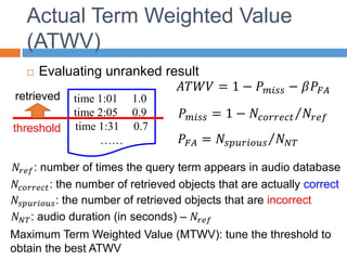 Actual Term Weighted Value
(ATWV)
 Evaluating unranked result
𝐴𝑇𝑊𝑉 = 1 − 𝑃𝑚𝑖𝑠𝑠 − 𝛽𝑃𝐹𝐴
𝑃𝑚𝑖𝑠𝑠 = 1 − 𝑁𝑐𝑜𝑟𝑟𝑒𝑐𝑡 𝑁𝑟𝑒𝑓
𝑃𝐹𝐴 = 𝑁𝑠𝑝𝑢𝑟𝑖𝑜𝑢𝑠 𝑁𝑁𝑇
time 1:01 1.0
time 2:05 0.9
time 1:31 0.7
……
retrieved
𝑁𝑟𝑒𝑓: number of times the query term appears in audio database
threshold
Maximum Term Weighted Value (MTWV): tune the threshold to
obtain the best ATWV
𝑁𝑐𝑜𝑟𝑟𝑒𝑐𝑡: the number of retrieved objects that are actually correct
𝑁𝑠𝑝𝑢𝑟𝑖𝑜𝑢𝑠: the number of retrieved objects that are incorrect
𝑁𝑁𝑇: audio duration (in seconds) – 𝑁𝑟𝑒𝑓
 