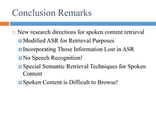Conclusion Remarks
 New research directions for spoken content retrieval
 Modified ASR for Retrieval Purposes
 Incorporating Those Information Lost in ASR
 No Speech Recognition!
 Special Semantic Retrieval Techniques for Spoken
Content
 Spoken Content is Difficult to Browse!
 