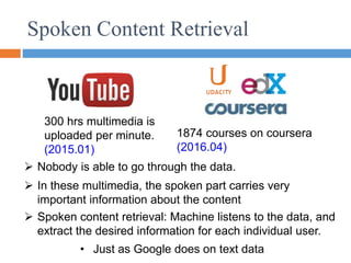 Spoken Content Retrieval
 Spoken content retrieval: Machine listens to the data, and
extract the desired information for each individual user.
 Nobody is able to go through the data.
300 hrs multimedia is
uploaded per minute.
(2015.01)
1874 courses on coursera
(2016.04)
 In these multimedia, the spoken part carries very
important information about the content
• Just as Google does on text data
 