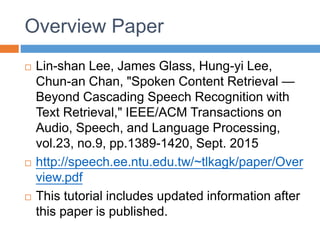 Overview Paper
 Lin-shan Lee, James Glass, Hung-yi Lee,
Chun-an Chan, "Spoken Content Retrieval —
Beyond Cascading Speech Recognition with
Text Retrieval," IEEE/ACM Transactions on
Audio, Speech, and Language Processing,
vol.23, no.9, pp.1389-1420, Sept. 2015
 http://speech.ee.ntu.edu.tw/~tlkagk/paper/Over
view.pdf
 This tutorial includes updated information after
this paper is published.
 