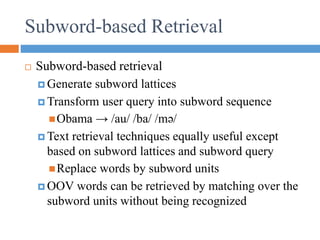  Subword-based retrieval
 Generate subword lattices
 Transform user query into subword sequence
Obama → /au/ /ba/ /mǝ/
 Text retrieval techniques equally useful except
based on subword lattices and subword query
Replace words by subword units
 OOV words can be retrieved by matching over the
subword units without being recognized
Subword-based Retrieval
 