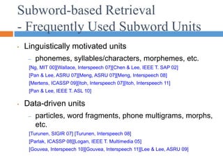 Subword-based Retrieval
- Frequently Used Subword Units
• Linguistically motivated units
– phonemes, syllables/characters, morphemes, etc.
[Ng, MIT 00][Wallace, Interspeech 07][Chen & Lee, IEEE T. SAP 02]
[Pan & Lee, ASRU 07][Meng, ASRU 07][Meng, Interspeech 08]
[Mertens, ICASSP 09][Itoh, Interspeech 07][Itoh, Interspeech 11]
[Pan & Lee, IEEE T. ASL 10]
• Data-driven units
– particles, word fragments, phone multigrams, morphs,
etc.
[Turunen, SIGIR 07] [Turunen, Interspeech 08]
[Parlak, ICASSP 08][Logan, IEEE T. Multimedia 05]
[Gouvea, Interspeech 10][Gouvea, Interspeech 11][Lee & Lee, ASRU 09]
 
