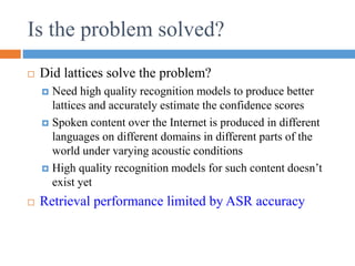  Did lattices solve the problem?
 Need high quality recognition models to produce better
lattices and accurately estimate the confidence scores
 Spoken content over the Internet is produced in different
languages on different domains in different parts of the
world under varying acoustic conditions
 High quality recognition models for such content doesn’t
exist yet
 Retrieval performance limited by ASR accuracy
Is the problem solved?
 
