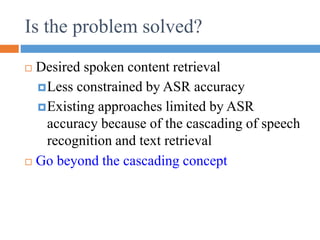 Desired spoken content retrieval
Less constrained by ASR accuracy
Existing approaches limited by ASR
accuracy because of the cascading of speech
recognition and text retrieval
 Go beyond the cascading concept
Is the problem solved?
 