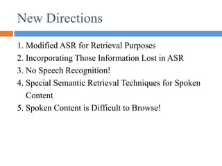 New Directions
1. Modified ASR for Retrieval Purposes
2. Incorporating Those Information Lost in ASR
3. No Speech Recognition!
4. Special Semantic Retrieval Techniques for Spoken
Content
5. Spoken Content is Difficult to Browse!
 