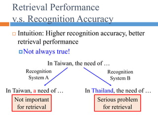 Retrieval Performance
v.s. Recognition Accuracy
 Intuition: Higher recognition accuracy, better
retrieval performance
Not always true!
In Taiwan, the need of …
Recognition
System A
Recognition
System B
In Taiwan, a need of … In Thailand, the need of …
Not important
for retrieval
Serious problem
for retrieval
 
