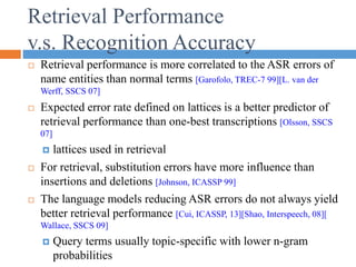 Retrieval Performance
v.s. Recognition Accuracy
 Retrieval performance is more correlated to the ASR errors of
name entities than normal terms [Garofolo, TREC-7 99][L. van der
Werff, SSCS 07]
 Expected error rate defined on lattices is a better predictor of
retrieval performance than one-best transcriptions [Olsson, SSCS
07]
 lattices used in retrieval
 For retrieval, substitution errors have more influence than
insertions and deletions [Johnson, ICASSP 99]
 The language models reducing ASR errors do not always yield
better retrieval performance [Cui, ICASSP, 13][Shao, Interspeech, 08][
Wallace, SSCS 09]
 Query terms usually topic-specific with lower n-gram
probabilities
 