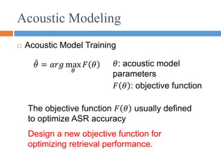Acoustic Modeling
 Acoustic Model Training
𝜃 = 𝑎𝑟𝑔 max
𝜃
𝐹 𝜃 𝜃: acoustic model
parameters
𝐹 𝜃 : objective function
The objective function 𝐹 𝜃 usually defined
to optimize ASR accuracy
Design a new objective function for
optimizing retrieval performance.
 