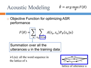 Acoustic Modeling
 Objective Function for optimizing ASR
performance
𝜃 = 𝑎𝑟𝑔 max
𝜃
𝐹 𝜃
lattice of utterance u
wA
wB
wC
wA
wA
wA
wC
𝐹 𝜃 =
𝑢 𝑠𝑢∈𝐿 𝑢
𝐴 𝑟𝑢, 𝑠𝑢 𝑃𝜃 𝑠𝑢|𝑢
Summation over all the
utterances u in the training data
L(u): all the word sequence in
the lattice of x
 