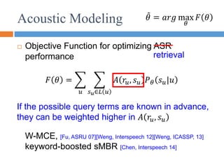 Acoustic Modeling
 Objective Function for optimizing ASR
performance
𝜃 = 𝑎𝑟𝑔 max
𝜃
𝐹 𝜃
𝐹 𝜃 =
𝑢 𝑠𝑢∈𝐿 𝑢
𝐴 𝑟𝑢, 𝑠𝑢 𝑃𝜃 𝑠𝑢|𝑢
retrieval
W-MCE, [Fu, ASRU 07][Weng, Interspeech 12][Weng, ICASSP, 13]
keyword-boosted sMBR [Chen, Interspeech 14]
If the possible query terms are known in advance,
they can be weighted higher in 𝐴 𝑟𝑢, 𝑠𝑢
 