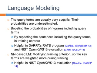 Language Modeling
 The query terms are usually very specific. Their
probabilities are underestimated.
 Boosting the probabilities of n-grams including query
terms
 By repeating the sentences including the query terms
in training corpora
 Helpful in DARPA’s RATS program [Mandal, Interspeech 13]
and NIST OpenKWS13 evaluation [Chen, ISCSLP 14]
 NN-based LM: Modifying training criterion, so the key
terms are weighted more during training
 Helpful in NIST OpenKWS13 evaluation [Gandhe, ICASSP
14]
 