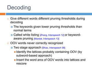 Decoding
 Give different words different pruning thresholds during
decoding
 The keywords given lower pruning thresholds than
normal terms
 Called white listing [Zhang, Interspeech 12] or keyword-
aware pruning [Mandal, Interspeech 13]
 OOV words never correctly recognized
 Two stage approach [Shao, Interspeech 08]
 Identify the lattices probably containing OOV (by
subword-based approach)
 Insert the word arcs of OOV words into lattices and
rescore
 